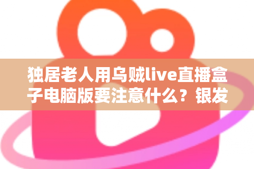 独居老人用乌贼live直播盒子电脑版要注意什么？银发族安全使用直播盒子的实用全指南