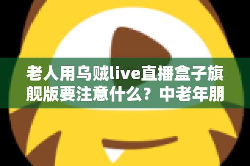 老人用乌贼live直播盒子旗舰版要注意什么？中老年朋友必读的安全使用全指南