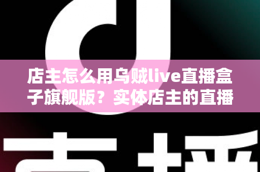 店主怎么用乌贼live直播盒子旗舰版？实体店主的直播带货实战全攻略