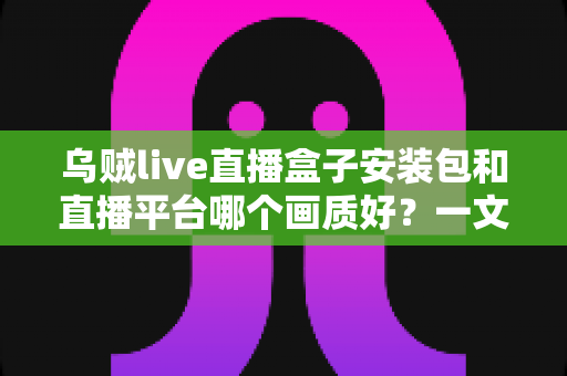 乌贼live直播盒子安装包和直播平台哪个画质好？一文看懂高清直播选择的全部门道