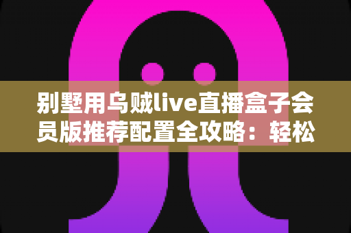 别墅用乌贼live直播盒子会员版推荐配置全攻略:轻松打造高端私人影音生活 别墅用乌贼live直播盒子会员版推荐配置全攻略:轻松打造高端私人影音生活
