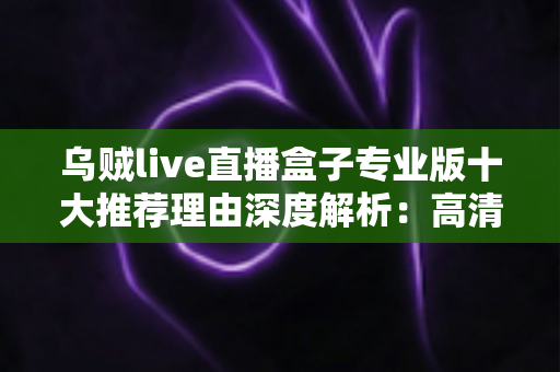 乌贼live直播盒子专业版十大推荐理由深度解析：高清稳定、简单易用的直播观影新选择
