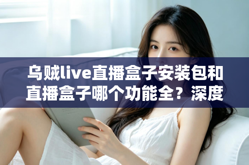 乌贼live直播盒子安装包和直播盒子哪个功能全？深度功能对比与实用选择指南