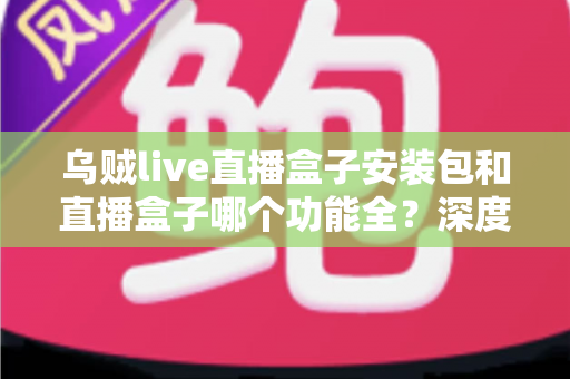乌贼live直播盒子安装包和直播盒子哪个功能全？深度功能对比与实用选择指南