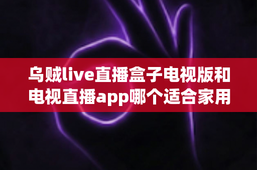 乌贼live直播盒子电视版和电视直播app哪个适合家用？深入对比分析与家用选购指南