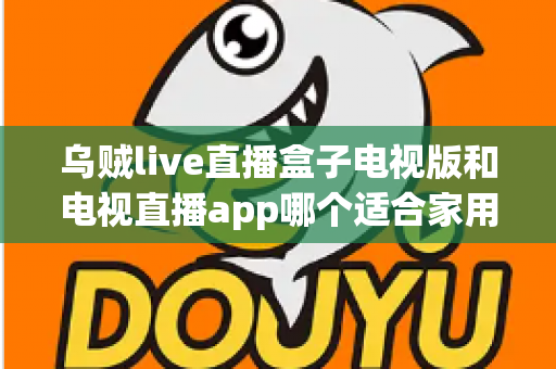 乌贼live直播盒子电视版和电视直播app哪个适合家用？深入对比分析与家用选购指南