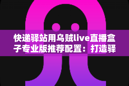 快递驿站用乌贼live直播盒子专业版推荐配置:打造驿站直播带货稳定开播的实战指南 快递驿站用乌贼live直播盒子专业版推荐配置:打造驿站直播带货稳定开播的实战指南