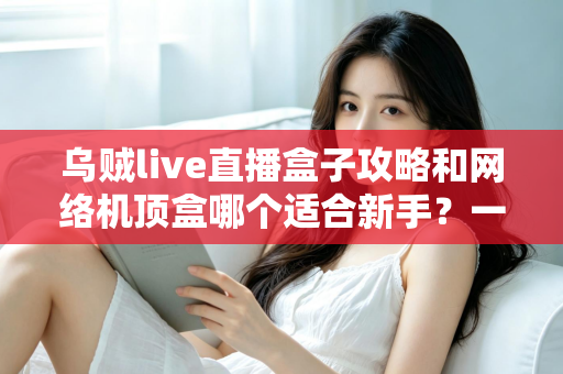 乌贼live直播盒子攻略和网络机顶盒哪个适合新手?一篇文章帮你彻底搞懂选购难题 乌贼live直播盒子攻略和网络机顶盒哪个适合新手?一篇文章帮你彻底搞懂选购难题