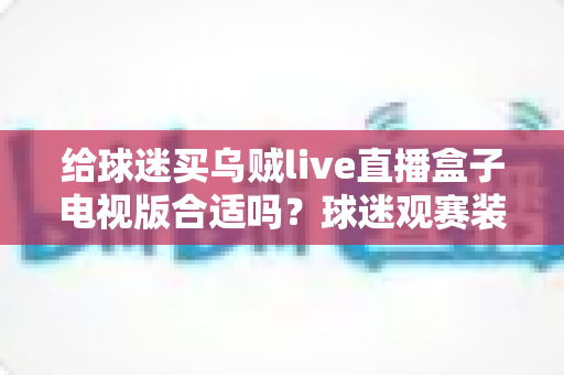 给球迷买乌贼live直播盒子电视版合适吗?球迷观赛装备选购深度解析与避坑指南 给球迷买乌贼live直播盒子电视版合适吗?球迷观赛装备选购深度解析与避坑指南