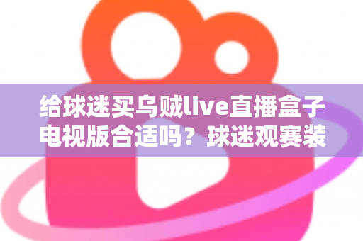 给球迷买乌贼live直播盒子电视版合适吗？球迷观赛装备选购深度解析与避坑指南