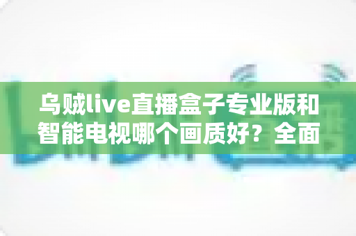 乌贼live直播盒子专业版和智能电视哪个画质好？全面对比解析助你选出最佳观影设备
