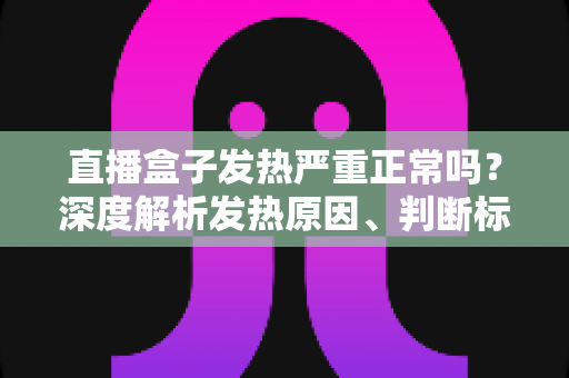 直播盒子发热严重正常吗？深度解析发热原因、判断标准与实用散热方案