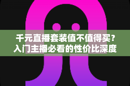 千元直播套装值不值得买？入门主播必看的性价比深度解析