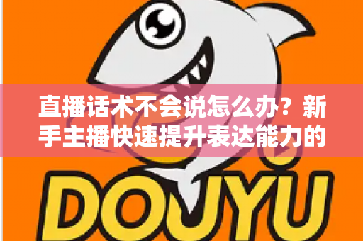 直播话术不会说怎么办？新手主播快速提升表达能力的实战攻略