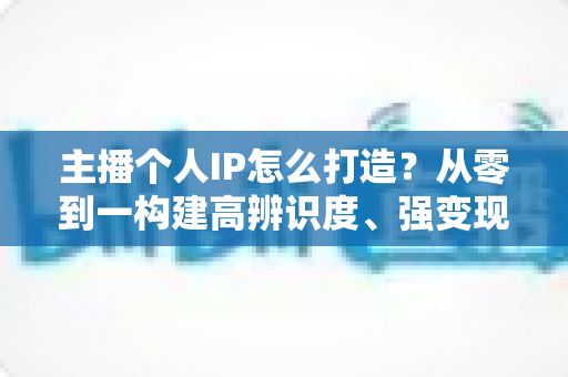 主播个人IP怎么打造?从零到一构建高辨识度、强变现能力直播人设的完整实战指南 主播个人IP怎么打造?从零到一构建高辨识度、强变现能力直播人设的完整实战指南