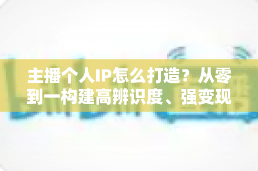 主播个人IP怎么打造？从零到一构建高辨识度、强变现能力直播人设的完整实战指南