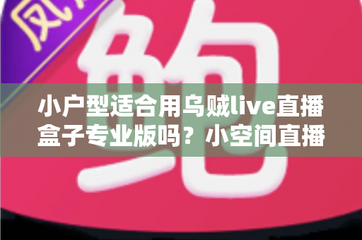 小户型适合用乌贼live直播盒子专业版吗？小空间直播设备选购与布置全攻略