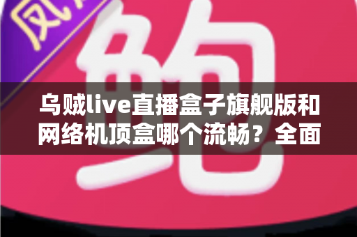 乌贼live直播盒子旗舰版和网络机顶盒哪个流畅？全面深度对比助你选出观影直播更流畅的家庭影音利器