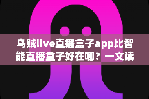 乌贼live直播盒子app比智能直播盒子好在哪？一文读懂软件直播方案的核心优势