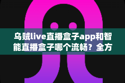 乌贼live直播盒子app和智能直播盒子哪个流畅？全方位对比评测帮你选对观看工具