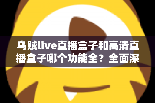 乌贼live直播盒子和高清直播盒子哪个功能全?全面深度对比评测与选购指南一文看懂 乌贼live直播盒子和高清直播盒子哪个功能全?全面深度对比评测与选购指南一文看懂