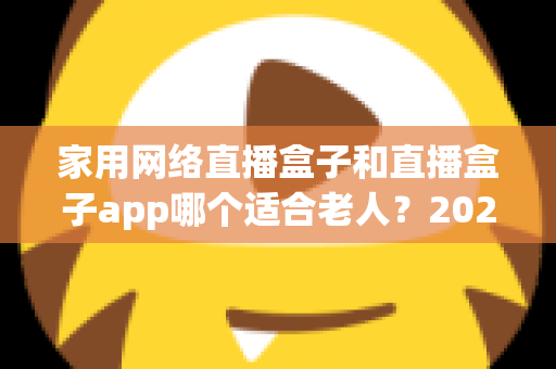家用网络直播盒子和直播盒子app哪个适合老人?2024年长辈观影设备选购完全指南 家用网络直播盒子和直播盒子app哪个适合老人?2024年长辈观影设备选购完全指南