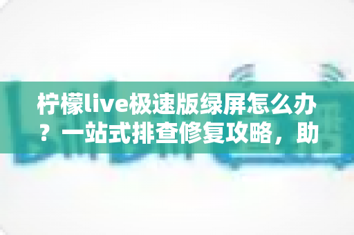柠檬live极速版绿屏怎么办？一站式排查修复攻略，助你快速恢复流畅直播体验