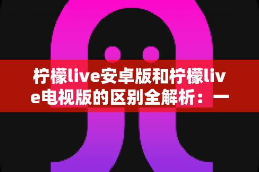 柠檬live安卓版和柠檬live电视版的区别全解析：一文看懂移动端与大屏版如何选择，帮你找到最适合的观影方案