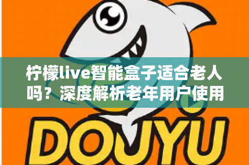 柠檬live智能盒子适合老人吗？深度解析老年用户使用体验与选购指南