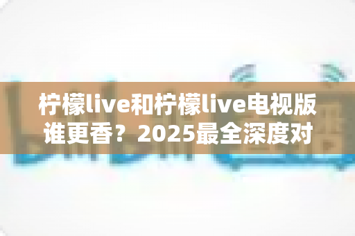 柠檬live和柠檬live电视版谁更香？2025最全深度对比评测，看完不再纠结选哪个