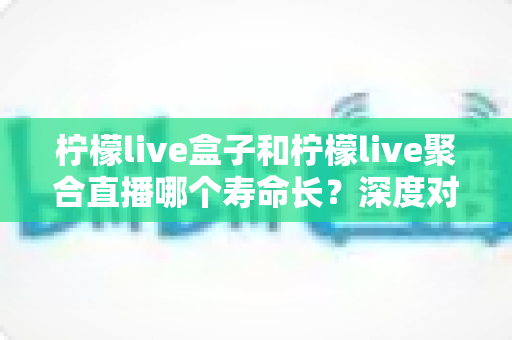 柠檬live盒子和柠檬live聚合直播哪个寿命长？深度对比分析帮你选对不踩坑