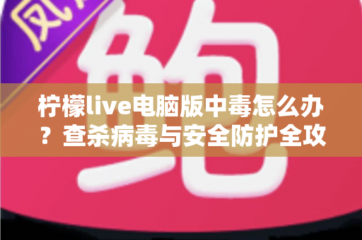 柠檬live电脑版中毒怎么办？查杀病毒与安全防护全攻略一次讲清楚
