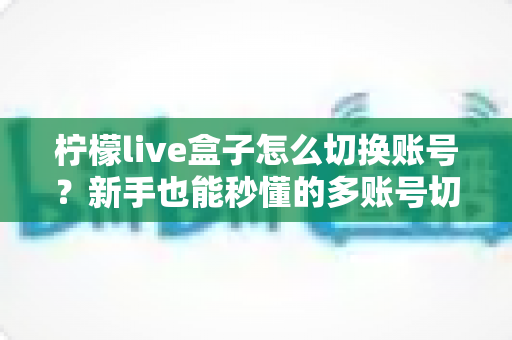 柠檬live盒子怎么切换账号?新手也能秒懂的多账号切换完整教程与实用技巧 柠檬live盒子怎么切换账号?新手也能秒懂的多账号切换完整教程与实用技巧