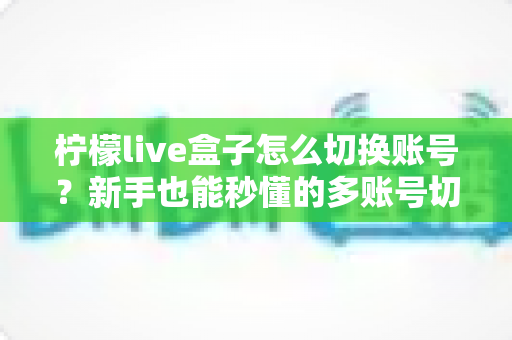 柠檬live盒子怎么切换账号？新手也能秒懂的多账号切换完整教程与实用技巧