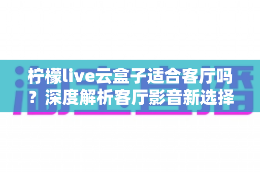 柠檬live云盒子适合客厅吗?深度解析客厅影音新选择的真实表现 柠檬live云盒子适合客厅吗?深度解析客厅影音新选择的真实表现