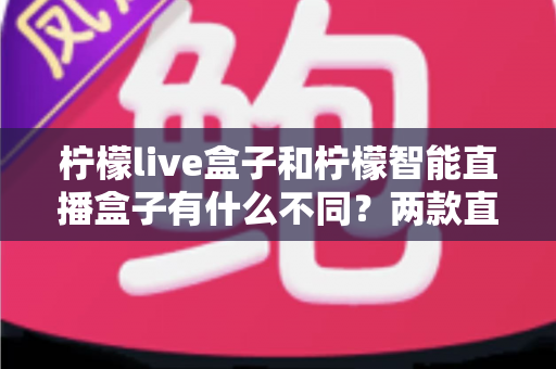 柠檬live盒子和柠檬智能直播盒子有什么不同？两款直播设备全方位对比与选购指南