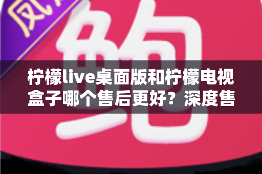 柠檬live桌面版和柠檬电视盒子哪个售后更好？深度售后对比与选购避坑指南