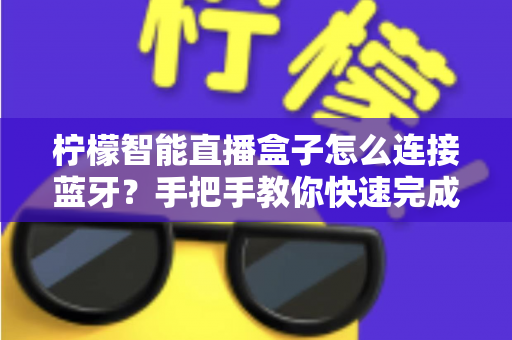 柠檬智能直播盒子怎么连接蓝牙？手把手教你快速完成配对与故障排查
