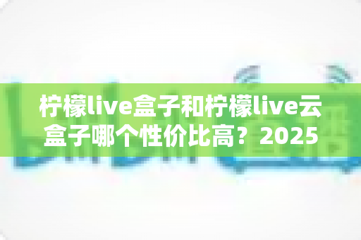 柠檬live盒子和柠檬live云盒子哪个性价比高？2025最新选购对比指南，帮你少花冤枉钱