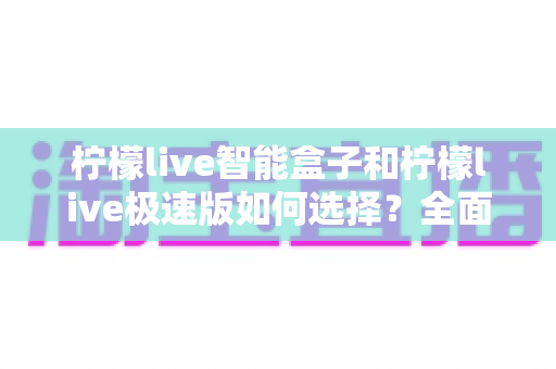 柠檬live智能盒子和柠檬live极速版如何选择？全面对比指南助你找到最适合的版本