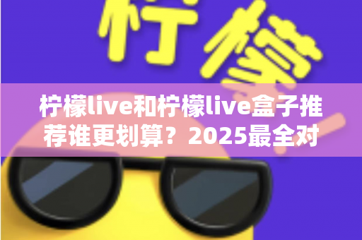 柠檬live和柠檬live盒子推荐谁更划算？2025最全对比选购指南，帮你省钱不踩坑