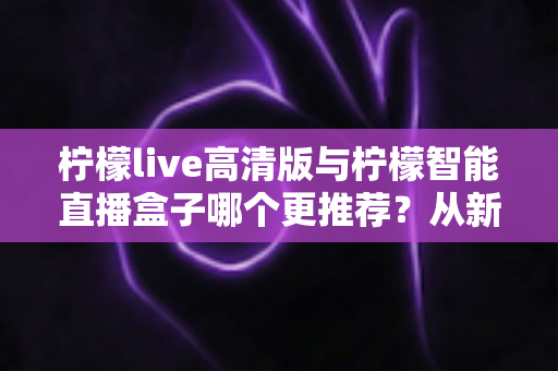 柠檬live高清版与柠檬智能直播盒子哪个更推荐？从新手到专业主播的直播设备深度对比与选购指南