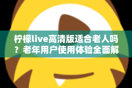 柠檬live高清版适合老人吗？老年用户使用体验全面解析与实用建议