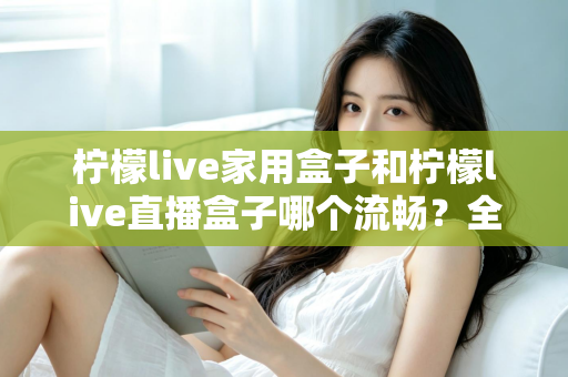 柠檬live家用盒子和柠檬live直播盒子哪个流畅?全面流畅度对比评测与选购指南 柠檬live家用盒子和柠檬live直播盒子哪个流畅?全面流畅度对比评测与选购指南