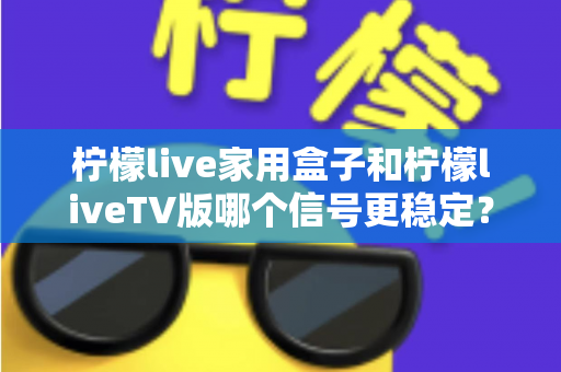 柠檬live家用盒子和柠檬liveTV版哪个信号更稳定？深度对比实测与优化全攻略