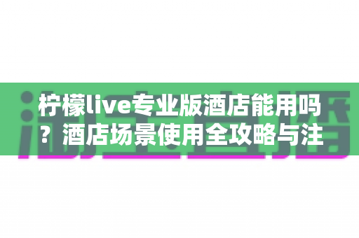 柠檬live专业版酒店能用吗？酒店场景使用全攻略与注意事项深度解析