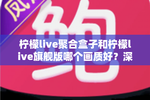 柠檬live聚合盒子和柠檬live旗舰版哪个画质好？深度实测对比帮你选出更清晰的观影方案