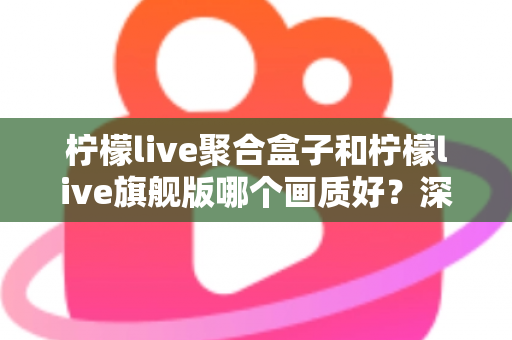 柠檬live聚合盒子和柠檬live旗舰版哪个画质好？深度实测对比帮你选出更清晰的观影方案