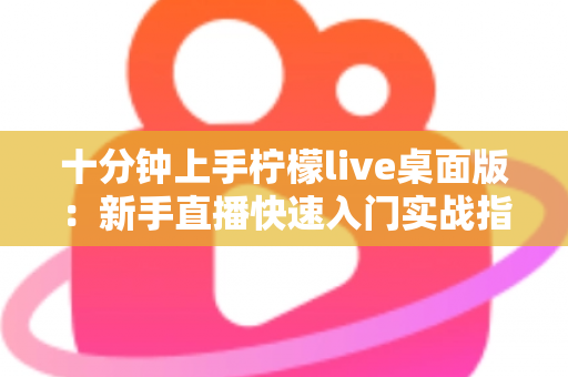 十分钟上手柠檬live桌面版：新手直播快速入门实战指南