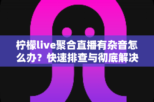 柠檬live聚合直播有杂音怎么办？快速排查与彻底解决直播杂音的完整攻略